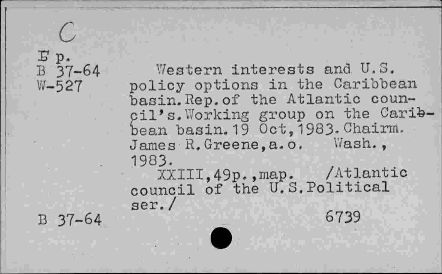 ﻿rp.
B 37-64
W-527
Y/estern interests and U.S.
policy options in the Caribbean basin. Rep. of the Atlantic council* s. Working group on the Carib bean basin. 19 Oct, 1983- Chairin. James R,Greene,a. o. Wash.,
1983-
XXIII,49p.,map. /Atlantic council of the U.S.Political
B 37-64
ser. /
6739